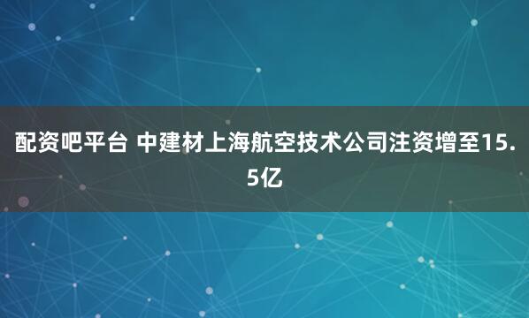 配资吧平台 中建材上海航空技术公司注资增至15.5亿