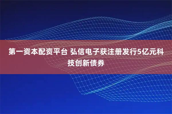 第一资本配资平台 弘信电子获注册发行5亿元科技创新债券