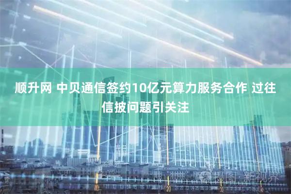 顺升网 中贝通信签约10亿元算力服务合作 过往信披问题引关注