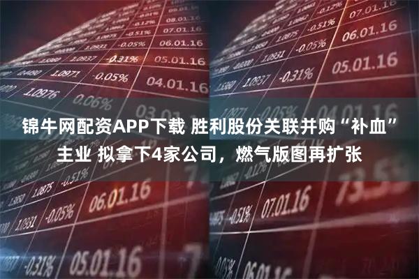 锦牛网配资APP下载 胜利股份关联并购“补血”主业 拟拿下4家公司，燃气版图再扩张