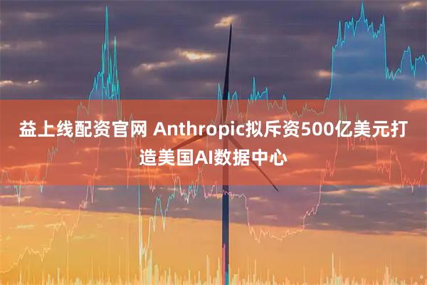 益上线配资官网 Anthropic拟斥资500亿美元打造美国AI数据中心