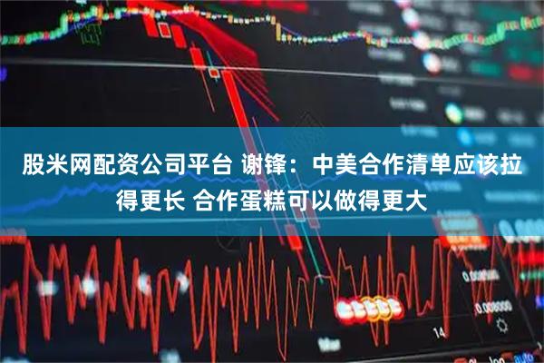 股米网配资公司平台 谢锋：中美合作清单应该拉得更长 合作蛋糕可以做得更大