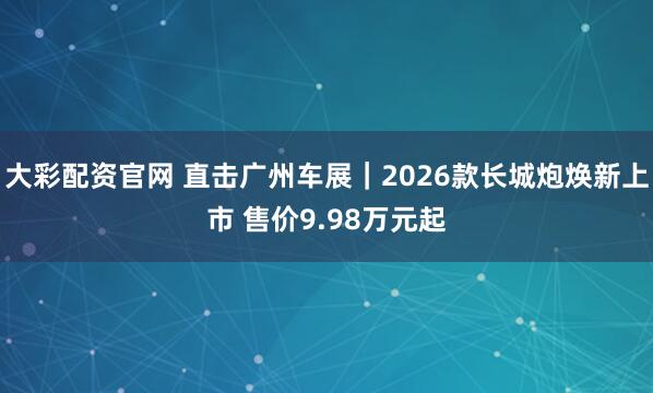 大彩配资官网 直击广州车展｜2026款长城炮焕新上市 售价9.98万元起